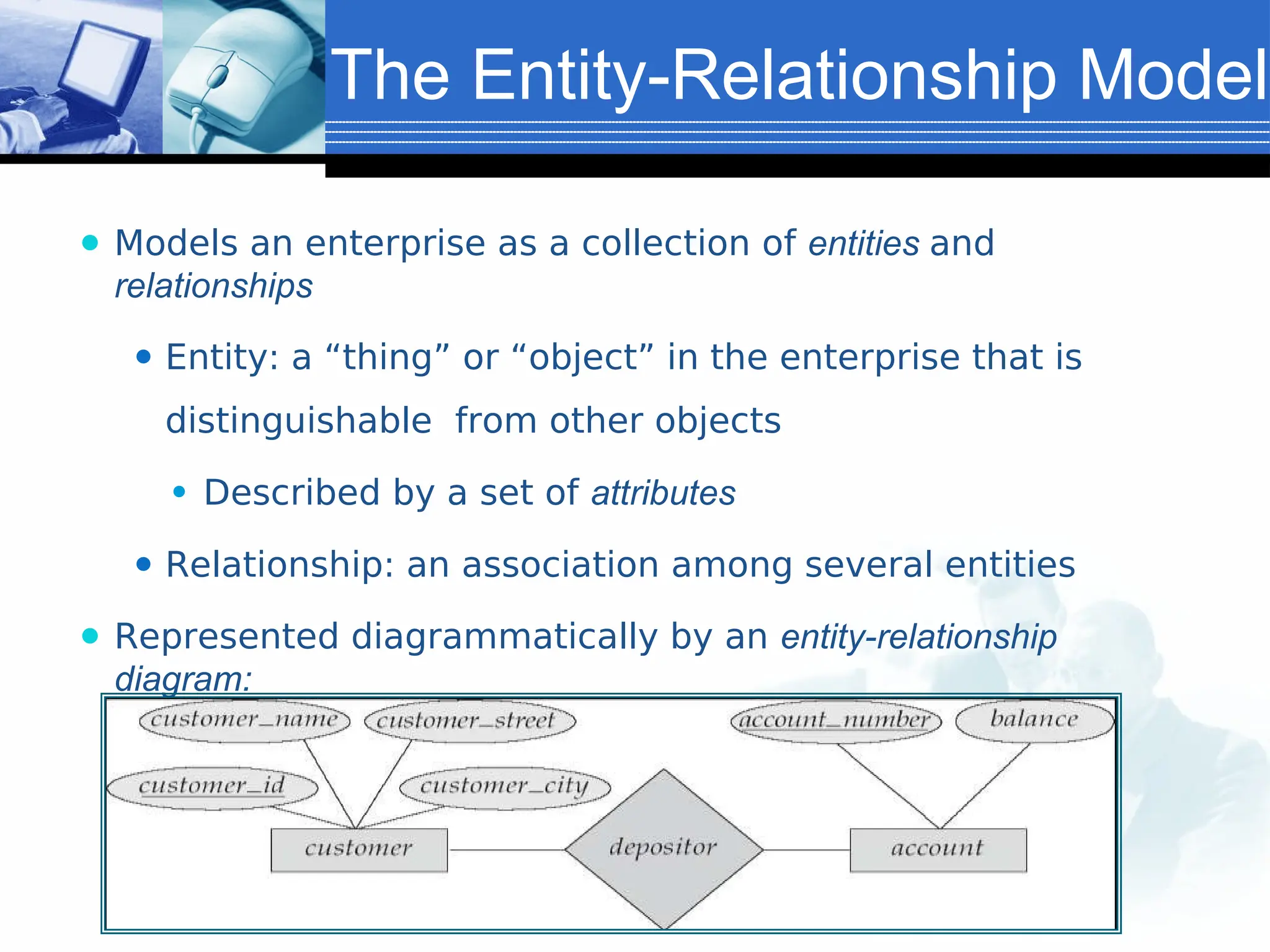 The Entity-Relationship Model
⚫ Models an enterprise as a collection of entities and
relationships
⚫ Entity: a “thing” or “object” in the enterprise that is
distinguishable from other objects
⚫ Described by a set of attributes
⚫ Relationship: an association among several entities
⚫ Represented diagrammatically by an entity-relationship
diagram:
 