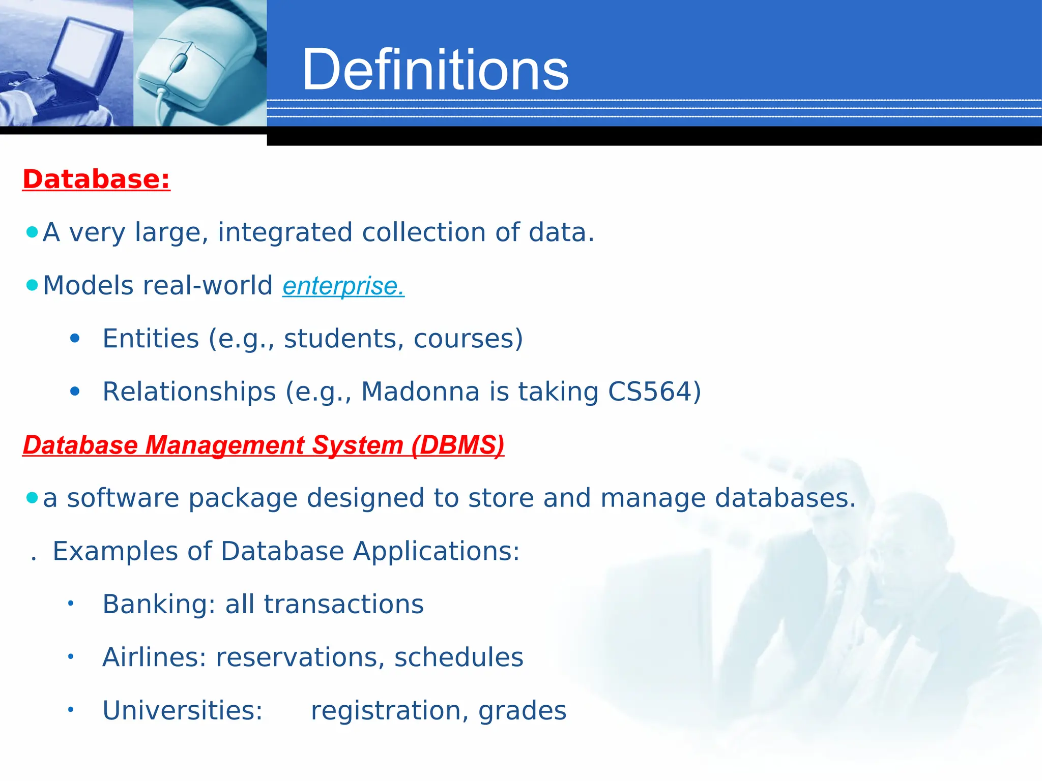 Definitions
Database:
⚫A very large, integrated collection of data.
⚫Models real-world enterprise.
⚫ Entities (e.g., students, courses)
⚫ Relationships (e.g., Madonna is taking CS564)
Database Management System (DBMS)
⚫a software package designed to store and manage databases.
. Examples of Database Applications:
• Banking: all transactions
• Airlines: reservations, schedules
• Universities: registration, grades
 