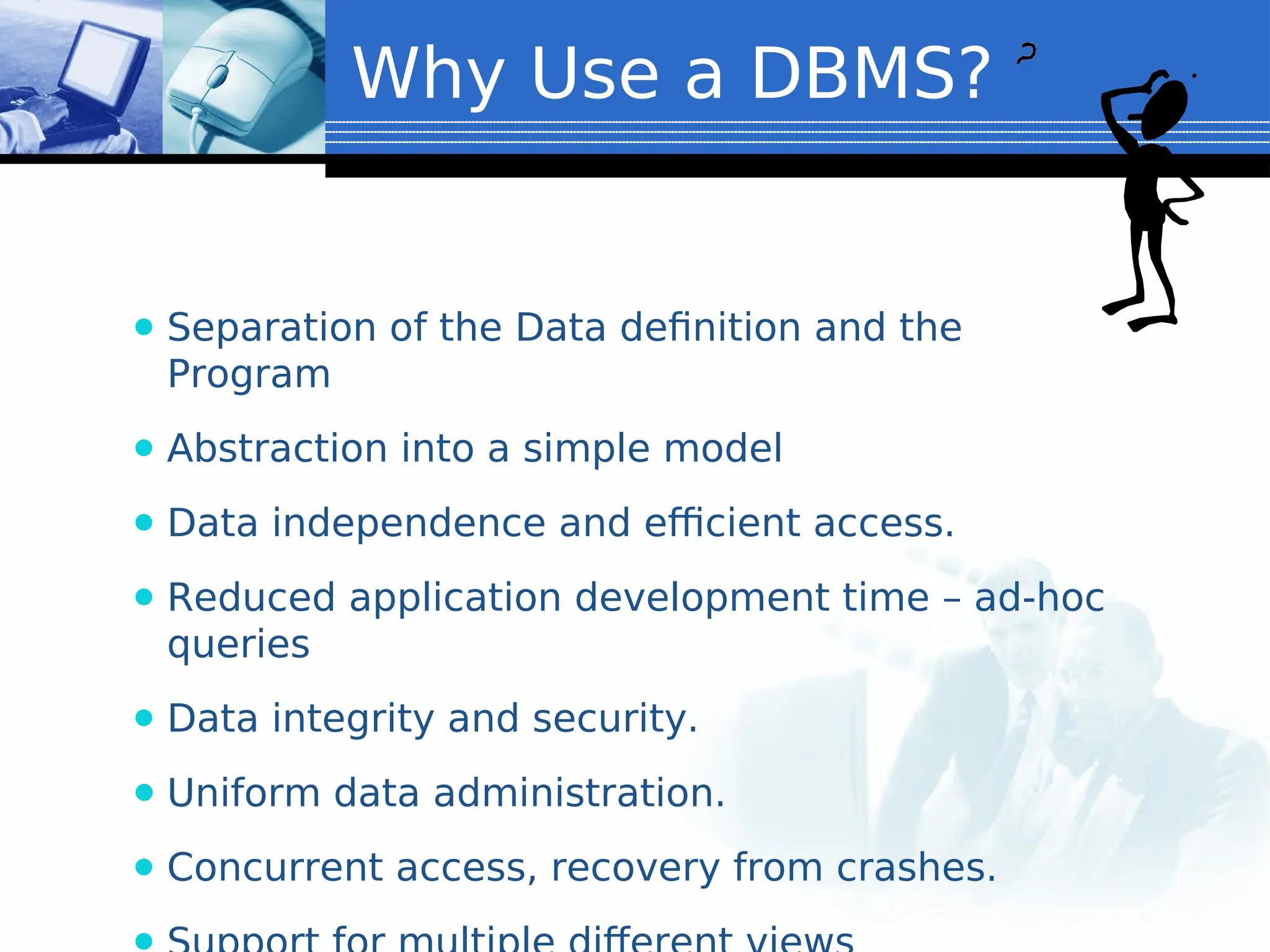 ⚫ Separation of the Data definition and the
Program
⚫ Abstraction into a simple model
⚫ Data independence and efficient access.
⚫ Reduced application development time – ad-hoc
queries
⚫ Data integrity and security.
⚫ Uniform data administration.
⚫ Concurrent access, recovery from crashes.
Why Use a DBMS?
 