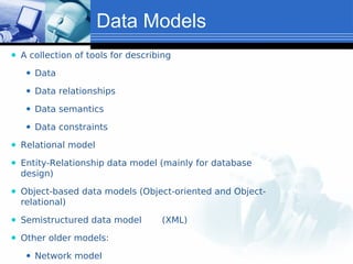Data Models
⚫ A collection of tools for describing
⚫ Data
⚫ Data relationships
⚫ Data semantics
⚫ Data constraints
⚫ Relational model
⚫ Entity-Relationship data model (mainly for database
design)
⚫ Object-based data models (Object-oriented and Object-
relational)
⚫ Semistructured data model (XML)
⚫ Other older models:
⚫ Network model
 