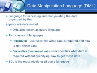 Data Manipulation Language (DML)
⚫ Language for accessing and manipulating the data
organized by the
appropriate data model
⚫ DML also known as query language
⚫ Two classes of languages
⚫ Procedural – user specifies what data is required and how
to get those data
⚫ Declarative (nonprocedural) – user specifies what data is
required without specifying how to get those data
⚫ SQL is the most widely used query language
 