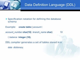 Data Definition Language (DDL)
⚫ Specification notation for defining the database
schema
Example: create table ( account (
account_number char(10) branch_name char) 10
( balance integer (10).
DDL compiler generates a set of tables stored in a
data dictionary.
 
