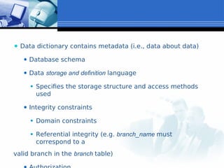 ⚫ Data dictionary contains metadata (i.e., data about data)
⚫ Database schema
⚫ Data storage and definition language
⚫ Specifies the storage structure and access methods
used
⚫ Integrity constraints
⚫ Domain constraints
⚫ Referential integrity (e.g. branch_name must
correspond to a
valid branch in the branch table)
 