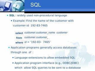 SQL
⚫ SQL : widely used non-procedural language
⚫ Example: Find the name of the customer with
customer-id 192-83-7465
select
from
where
customer.customer_name customer
customer.customer_
id = ‘192-83- 7465’
⚫ Application programs generally access databases
through one of :
⚫ Language extensions to allow embedded SQL
⚫ Application program interface (e.g., ODBC/JDBC)
which allow SQL queries to be sent to a database
 