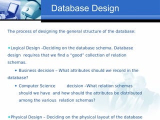 Database Design
The process of designing the general structure of the database:
⚫Logical Design –Deciding on the database schema. Database
design requires that we find a “good” collection of relation
schemas.
⚫ Business decision – What attributes should we record in the
database?
⚫ Computer Science decision –What relation schemas
should we have and how should the attributes be distributed
among the various relation schemas?
⚫Physical Design – Deciding on the physical layout of the database
 