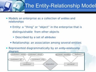 The Entity-Relationship Model
⚫ Models an enterprise as a collection of entities and
relationships
⚫ Entity: a “thing” or “object” in the enterprise that is
distinguishable from other objects
⚫ Described by a set of attributes
⚫ Relationship: an association among several entities
⚫ Represented diagrammatically by an entity-relationship
diagram:
 