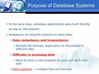Purpose of Database Systems
⚫ In the early days, database applications were built directly
on top of file systems
⚫ Drawbacks of using file systems to store data:
⚫ Data redundancy and inconsistency
⚫ Multiple file formats, duplication of information in
different files
⚫ Difficulty in accessing data
⚫ Need to write a new program to carry out each new
task
⚫ Data isolation — multiple files and formats
 