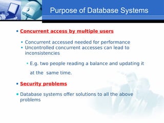 ⚫ Concurrent access by multiple users
⚫ Concurrent accessed needed for performance
⚫ Uncontrolled concurrent accesses can lead to
inconsistencies
⚫ E.g. two people reading a balance and updating it
at the same time.
⚫ Security problems
⚫ Database systems offer solutions to all the above
problems
Purpose of Database Systems
 