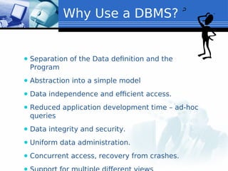 ⚫ Separation of the Data definition and the
Program
⚫ Abstraction into a simple model
⚫ Data independence and efficient access.
⚫ Reduced application development time – ad-hoc
queries
⚫ Data integrity and security.
⚫ Uniform data administration.
⚫ Concurrent access, recovery from crashes.
Why Use a DBMS?
 