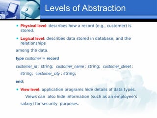 Levels of Abstraction
⚫ Physical level: describes how a record (e.g., customer) is
stored.
⚫ Logical level: describes data stored in database, and the
relationships
among the data.
type customer = record
customer_id : string; customer_name : string; customer_street :
string; customer_city : string;
end;
⚫ View level: application programs hide details of data types.
Views can also hide information (such as an employee’s
salary) for security purposes.
 
