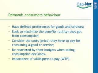 Demand: consumers behaviour Have defined  preferences  for goods and services; Seek to maximize the benefits (utility) they get from consumption; Consider the costs (price) they have to pay for consuming a good or service; Be restricted by their budgets when taking consumption decisions. Importance of willingness to pay (WTP) 