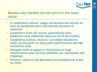 Reasons why   markets  are  not  active in the water sector In competitive markets, supply and demand will interact to form an equilibrium  price  with optimal allocation of resources.  Competitive firms will recover automatically their production costs (otherwise these are out of the market).  Competitive markets, however, are seldom feasible for water services given its many public-good features and high transaction costs.  Monopoly tends to appear in the provision of large infrastructure water services (domestic use, hydropower and irrigation). However, costs are still generated and somebody has to pay for them. 