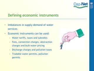 Defining economic instruments Imbalances in supply-demand of water services Economic instruments can be used: Water tariffs, taxes and subsidies Fees, connection charges, abstraction charges and bulk water pricing Discharge charges and pollution taxes Tradable water permits, pollution permits 