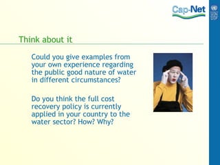 Think about it Could you give examples from your own experience regarding the public good nature of water in different circumstances? Do you think the full cost recovery policy is currently applied in your country to the water sector? How? Why? 