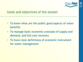 Goals and objectives of the session To know what are the public good aspects of water benefits To manage basic economic concepts of supply and demand, and full cost recovery To have clear definitions of economic instrument for water management 
