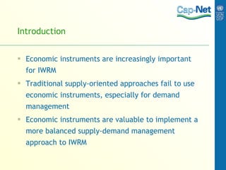 Introduction Economic instruments are increasingly important for IWRM Traditional supply-oriented approaches fail to use economic instruments, especially for demand management Economic instruments are valuable to implement a more balanced supply-demand management approach to IWRM 