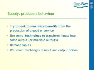 Supply: producers behaviour Try to seek to  maximize benefits  from the production of a good or service Use some  technology  to transform inputs into some output (or multiple outputs) Demand inputs Will react to changes in input and output  prices 