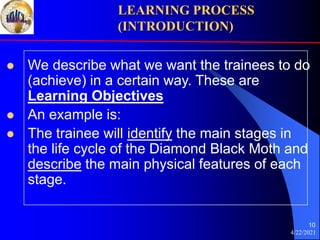 4/22/2021
10
 We describe what we want the trainees to do
(achieve) in a certain way. These are
Learning Objectives
 An example is:
 The trainee will identify the main stages in
the life cycle of the Diamond Black Moth and
describe the main physical features of each
stage.
LEARNING PROCESS
(INTRODUCTION)
 