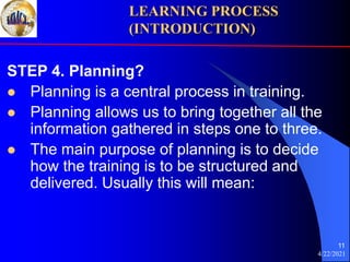 4/22/2021
11
STEP 4. Planning?
 Planning is a central process in training.
 Planning allows us to bring together all the
information gathered in steps one to three.
 The main purpose of planning is to decide
how the training is to be structured and
delivered. Usually this will mean:
LEARNING PROCESS
(INTRODUCTION)
 