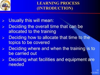 4/22/2021
12
 Usually this will mean:
 Deciding the overall time that can be
allocated to the training
 Deciding how to allocate that time to the
topics to be covered
 Deciding where and when the training is to
be carried out
 Deciding what facilities and equipment are
needed
LEARNING PROCESS
(INTRODUCTION)
 