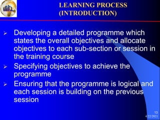4/22/2021
13
 Developing a detailed programme which
states the overall objectives and allocate
objectives to each sub-section or session in
the training course
 Specifying objectives to achieve the
programme
 Ensuring that the programme is logical and
each session is building on the previous
session
LEARNING PROCESS
(INTRODUCTION)
 