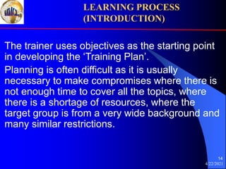 4/22/2021
14
The trainer uses objectives as the starting point
in developing the ‘Training Plan’.
Planning is often difficult as it is usually
necessary to make compromises where there is
not enough time to cover all the topics, where
there is a shortage of resources, where the
target group is from a very wide background and
many similar restrictions.
LEARNING PROCESS
(INTRODUCTION)
 