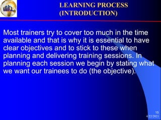 4/22/2021
15
Most trainers try to cover too much in the time
available and that is why it is essential to have
clear objectives and to stick to these when
planning and delivering training sessions. In
planning each session we begin by stating what
we want our trainees to do (the objective).
LEARNING PROCESS
(INTRODUCTION)
 
