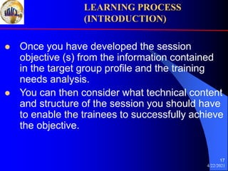 4/22/2021
17
 Once you have developed the session
objective (s) from the information contained
in the target group profile and the training
needs analysis.
 You can then consider what technical content
and structure of the session you should have
to enable the trainees to successfully achieve
the objective.
LEARNING PROCESS
(INTRODUCTION)
 