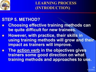 4/22/2021
18
STEP 5. METHOD?
 Choosing effective training methods can
be quite difficult for new trainees.
 However, with practice, their skills in
using training methods will grow and their
impact as trainers will improve.
 The action verb in the objectives gives
trainers some good direction on what
training methods and approaches to use.
LEARNING PROCESS
(INTRODUCTION)
 
