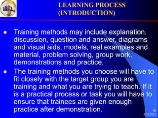 4/22/2021
19
 Training methods may include explanation,
discussion, question and answer, diagrams
and visual aids, models, real examples and
material, problem solving, group work,
demonstrations and practice.
 The training methods you choose will have to
fit closely with the target group you are
training and what you are trying to teach. If it
is a practical process or task you will have to
ensure that trainees are given enough
practice after demonstration.
LEARNING PROCESS
(INTRODUCTION)
 