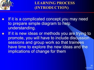 4/22/2021
20
 If it is a complicated concept you may need
to prepare simple diagram to help
understanding.
 If it is new ideas or methods you are trying to
promote, you will have to include discussion
sessions and group work so that trainees
have time to explore the new ideas and the
implications of change for them
LEARNING PROCESS
(INTRODUCTION)
 