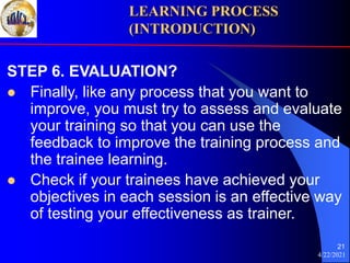4/22/2021
21
STEP 6. EVALUATION?
 Finally, like any process that you want to
improve, you must try to assess and evaluate
your training so that you can use the
feedback to improve the training process and
the trainee learning.
 Check if your trainees have achieved your
objectives in each session is an effective way
of testing your effectiveness as trainer.
LEARNING PROCESS
(INTRODUCTION)
 