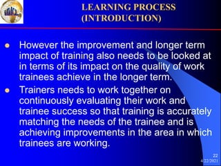 4/22/2021
22
 However the improvement and longer term
impact of training also needs to be looked at
in terms of its impact on the quality of work
trainees achieve in the longer term.
 Trainers needs to work together on
continuously evaluating their work and
trainee success so that training is accurately
matching the needs of the trainee and is
achieving improvements in the area in which
trainees are working.
LEARNING PROCESS
(INTRODUCTION)
 