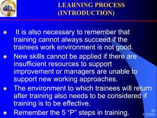 4/22/2021
23
 It is also necessary to remember that
training cannot always succeed if the
trainees work environment is not good.
 New skills cannot be applied if there are
insufficient resources to support
improvement or managers are unable to
support new working approaches.
 The environment to which trainees will return
after training also needs to be considered if
training is to be effective.
 Remember the 5 “P” steps in training.
LEARNING PROCESS
(INTRODUCTION)
 