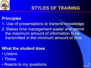 4/22/2021
28
Principles
1. Use of presentations to transmit knowledge;
2. Makes time management easier and permit
the maximum amount of information to be
transmitted in the minimum amount of time.
What the student does
• Listens
• Thinks
• Reacts to my questions
STYLES OF TRAINING
 