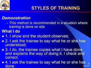 4/22/2021
30
Demonstration
– This method is recommended in a situation where
training is done on site
What I do
 1. I show and the student observes;
 2. I ask the trainee to say what he or she has
understood;
 3. I do, the trainee copies what I have done
and explains the way of doing it. I check and
correct.
 4. I ask the trainee to say what he or she has
done
STYLES OF TRAINING
 