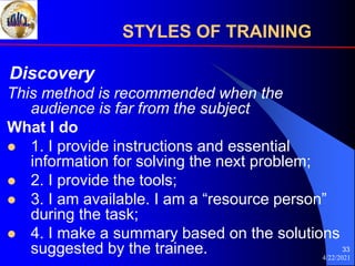 4/22/2021
33
Discovery
This method is recommended when the
audience is far from the subject
What I do
 1. I provide instructions and essential
information for solving the next problem;
 2. I provide the tools;
 3. I am available. I am a “resource person”
during the task;
 4. I make a summary based on the solutions
suggested by the trainee.
STYLES OF TRAINING
 