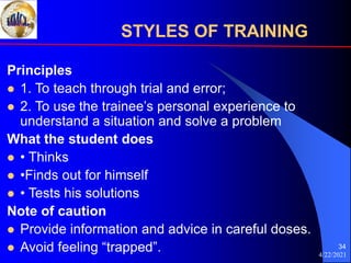 4/22/2021
34
Principles
 1. To teach through trial and error;
 2. To use the trainee’s personal experience to
understand a situation and solve a problem
What the student does
 • Thinks
 •Finds out for himself
 • Tests his solutions
Note of caution
 Provide information and advice in careful doses.
 Avoid feeling “trapped”.
STYLES OF TRAINING
 