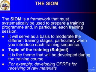 4/22/2021
37
The SIOM is a framework that must
systematically be used to prepare a training
programme and, in particular, each training
session.
 It will serve as a basis to moderate the
different training stages, particularly when
you introduce each training sequence.
 Topic of the training (Subject)
 It is the theme that will be developed during
the training course.
 For example: developing OPRPs for
receiving of raw materials
THE SIOM
 