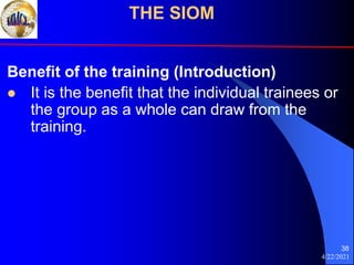 4/22/2021
38
Benefit of the training (Introduction)
 It is the benefit that the individual trainees or
the group as a whole can draw from the
training.
THE SIOM
 