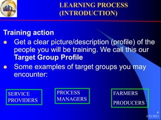 4/22/2021
4
Training action
 Get a clear picture/description (profile) of the
people you will be training. We call this our
Target Group Profile
 Some examples of target groups you may
encounter:
LEARNING PROCESS
(INTRODUCTION)
SERVICE
PROVIDERS
PROCESS
MANAGERS
FARMERS
PRODUCERS
 