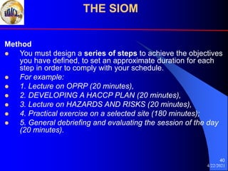 4/22/2021
40
Method
 You must design a series of steps to achieve the objectives
you have defined, to set an approximate duration for each
step in order to comply with your schedule.
 For example:
 1. Lecture on OPRP (20 minutes),
 2. DEVELOPING A HACCP PLAN (20 minutes),
 3. Lecture on HAZARDS AND RISKS (20 minutes),
 4. Practical exercise on a selected site (180 minutes);
 5. General debriefing and evaluating the session of the day
(20 minutes).
THE SIOM
 