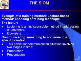 4/22/2021
41
Example of a training method: Lecture-based
method: choosing a training technique
The lecture
 Lecturing is an indispensable method in addressing
an audience.
 It consists:
Communicating something to someone in a
specific context
 This particular communication situation involves
two stages in time:
 Preparation
 Presentation
THE SIOM
 