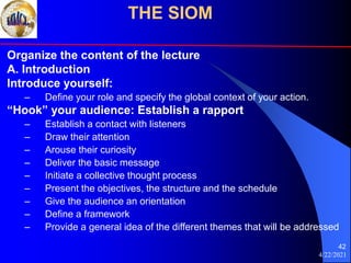 4/22/2021
42
Organize the content of the lecture
A. Introduction
Introduce yourself:
– Define your role and specify the global context of your action.
“Hook” your audience: Establish a rapport
– Establish a contact with listeners
– Draw their attention
– Arouse their curiosity
– Deliver the basic message
– Initiate a collective thought process
– Present the objectives, the structure and the schedule
– Give the audience an orientation
– Define a framework
– Provide a general idea of the different themes that will be addressed
THE SIOM
 