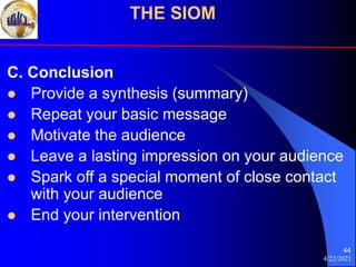 4/22/2021
44
C. Conclusion
 Provide a synthesis (summary)
 Repeat your basic message
 Motivate the audience
 Leave a lasting impression on your audience
 Spark off a special moment of close contact
with your audience
 End your intervention
THE SIOM
 