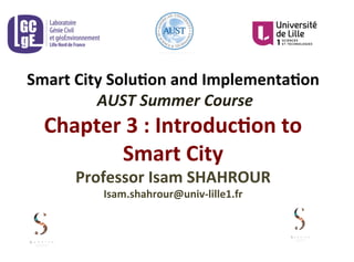 Smart	
  City	
  Solu-on	
  and	
  Implementa-on	
  
	
  AUST	
  Summer	
  Course	
  
Chapter	
  3	
  :	
  Introduc-on	
  to	
  
Smart	
  City	
  
Professor	
  Isam	
  SHAHROUR	
  	
  
Isam.shahrour@univ-­‐lille1.fr	
  
 