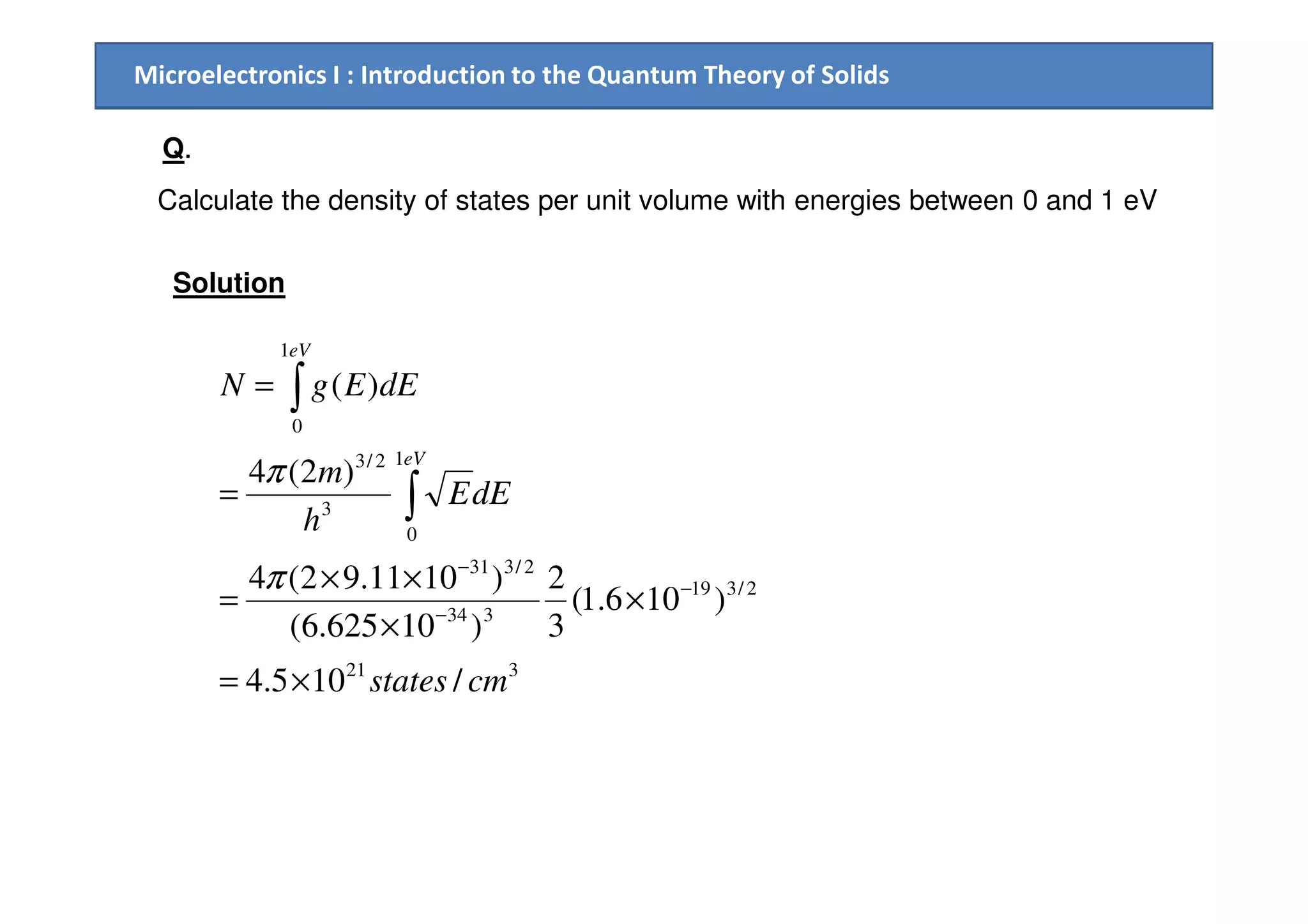 Microelectronics I : Introduction to the Quantum Theory of Solids
Solution
Calculate the density of states per unit volume with energies between 0 and 1 eV
Q.
12/3
1
0
)2(4
)(
m
dEEgN
eV
eV
= ∫
π
321
2/319
334
2/331
1
0
3
2/3
/105.4
)106.1(
3
2
)10625.6(
)1011.92(4
)2(4
cmstates
dEE
h
m
eV
×=
×
×
××
=
=
−
−
−
∫
π
π
 
