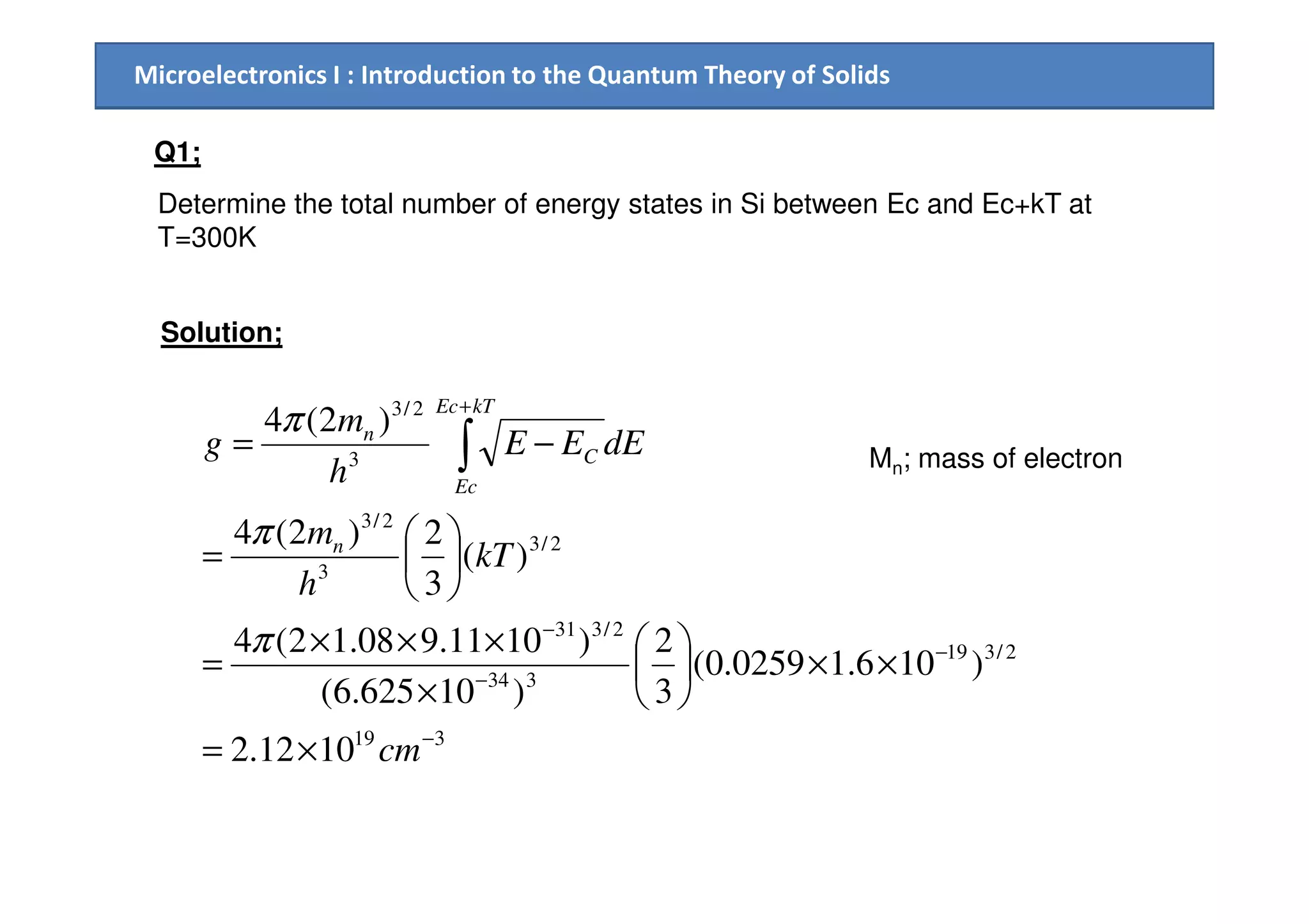 Microelectronics I : Introduction to the Quantum Theory of Solids
Q1;
Determine the total number of energy states in Si between Ec and Ec+kT at
T=300K
Solution;
3
2/3
)2(4
+
−= ∫ dEEE
h
m
g
kTEc
C
nπ
Mn; mass of electron
319
2/319
334
2/331
2/3
3
2/3
3
1012.2
)106.10259.0(
3
2
)10625.6(
)1011.908.12(4
)(
3
2)2(4
−
−
−
−
×=
××





×
×××
=






=
∫
cm
kT
h
m
h
n
Ec
C
π
π
Mn; mass of electron
 