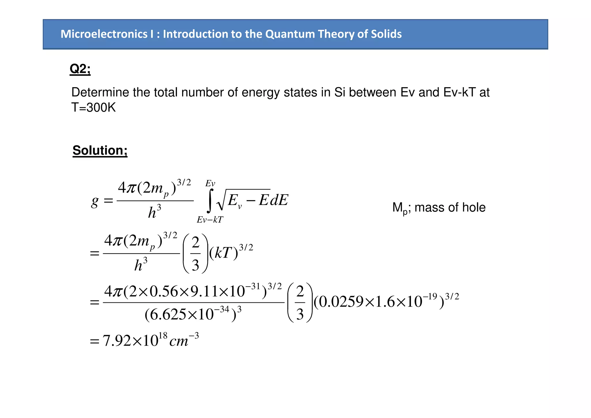 Microelectronics I : Introduction to the Quantum Theory of Solids
Q2;
Determine the total number of energy states in Si between Ev and Ev-kT at
T=300K
Solution;
3
2/3
)2(4
−= ∫ dEEE
h
m
g
Ev
v
pπ
Mp; mass of hole
318
2/319
334
2/331
2/3
3
2/3
3
1092.7
)106.10259.0(
3
2
)10625.6(
)1011.956.02(4
)(
3
2)2(4
−
−
−
−
−
×=
××





×
×××
=






=
∫
cm
kT
h
m
h
p
kTEv
v
π
π
Mp; mass of hole
 