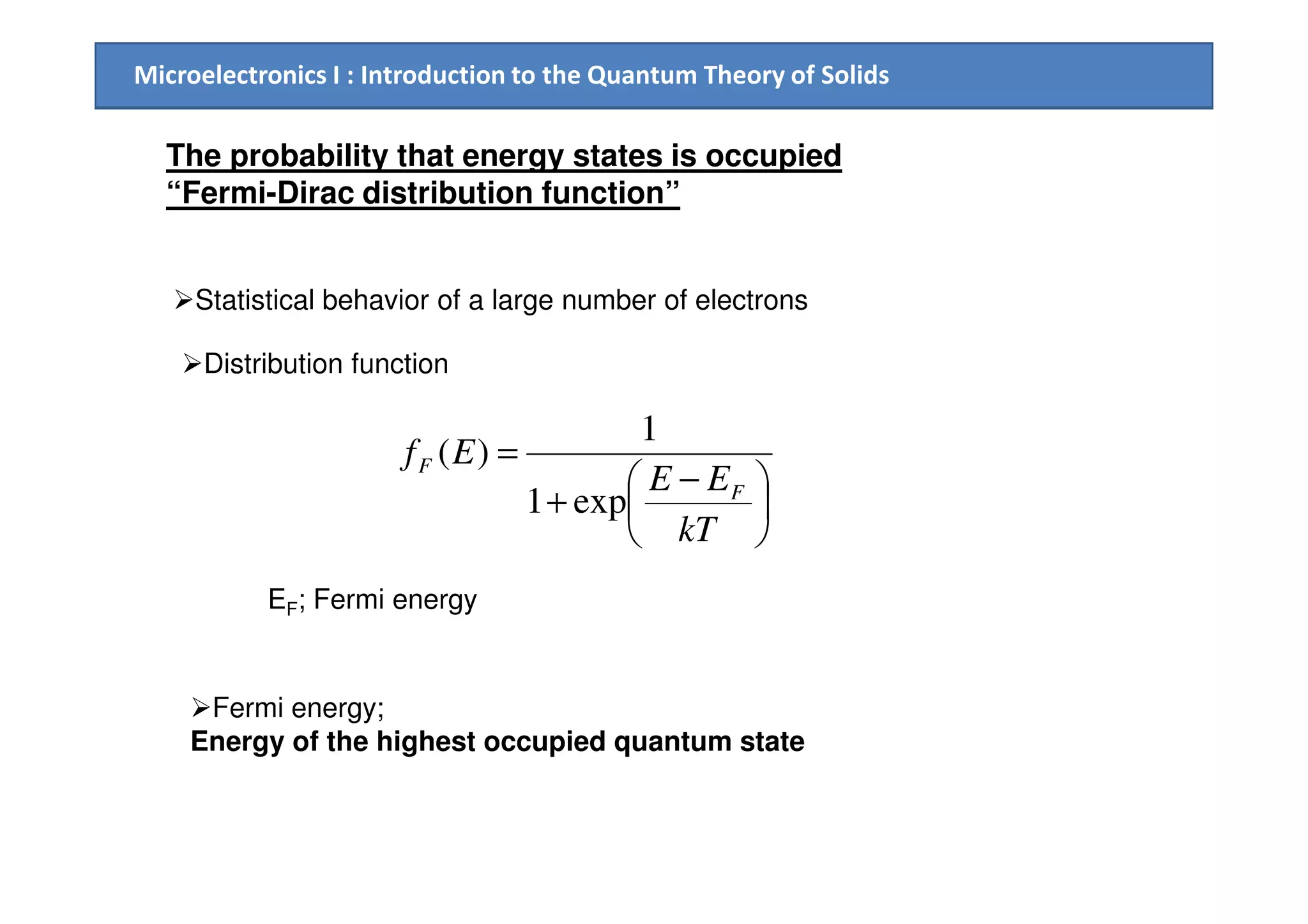 Microelectronics I : Introduction to the Quantum Theory of Solids
The probability that energy states is occupied
“Fermi-Dirac distribution function”
Statistical behavior of a large number of electrons
Distribution function
 −
=
EE
EfF
1
)(





 −
+
=
kT
EE
Ef
F
F
exp1
)(
EF; Fermi energy
Fermi energy;
Energy of the highest occupied quantum state
 